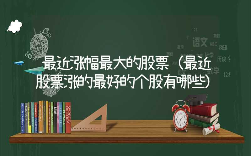 最近涨幅最大的股票（最近股票涨的最好的个股有哪些）