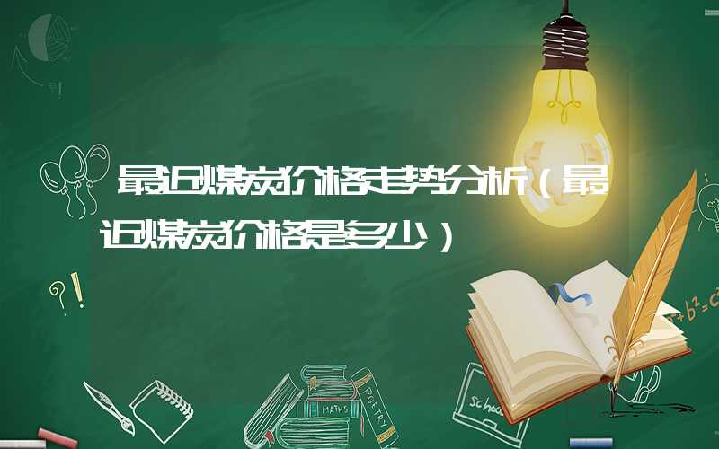 最近煤炭价格走势分析（最近煤炭价格是多少）