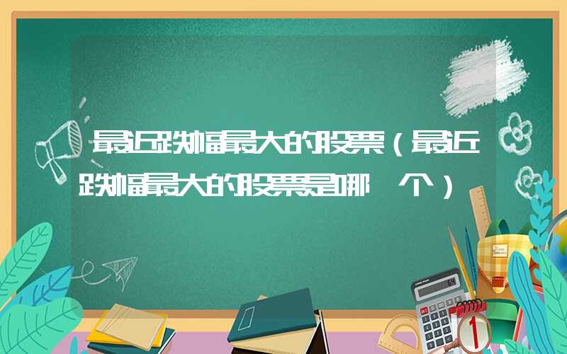 最近跌幅最大的股票（最近跌幅最大的股票是哪一个）