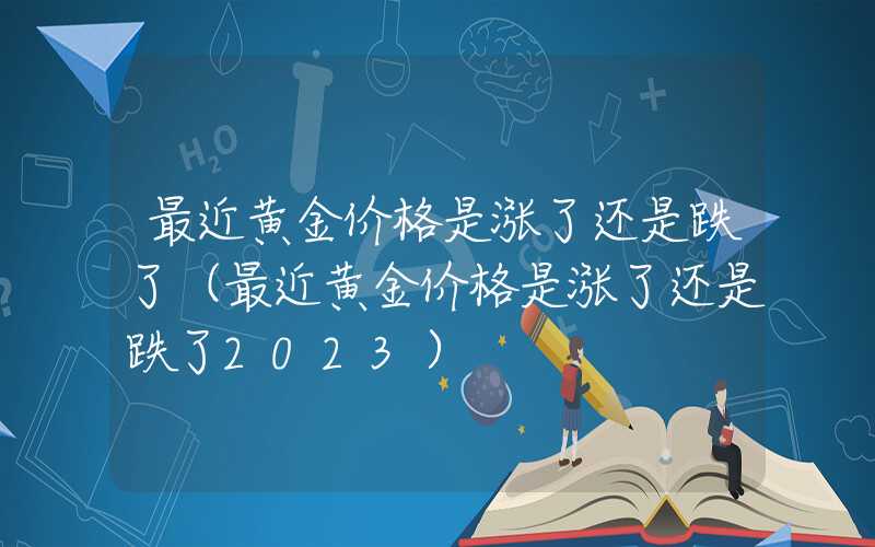 最近黄金价格是涨了还是跌了（最近黄金价格是涨了还是跌了2023）