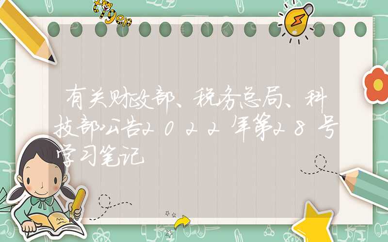 有关财政部、税务总局、科技部公告2022年第28号学习笔记