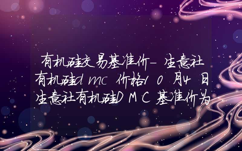 有机硅交易基准价-生意社有机硅dmc价格10月4日生意社有机硅DMC基准价为14860.00元吨