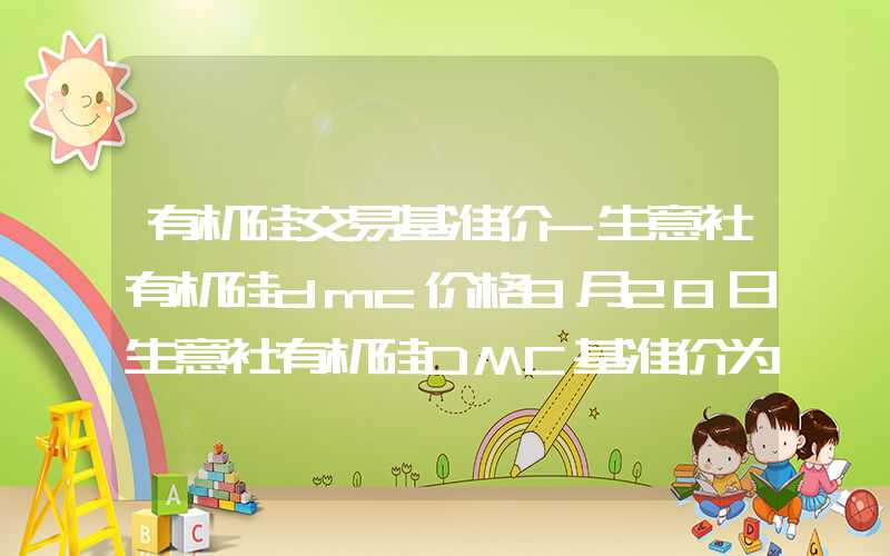 有机硅交易基准价-生意社有机硅dmc价格8月28日生意社有机硅DMC基准价为13460.00元吨