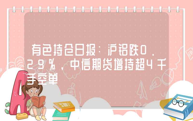 有色持仓日报：沪铝跌0.29%，中信期货增持超4千手空单