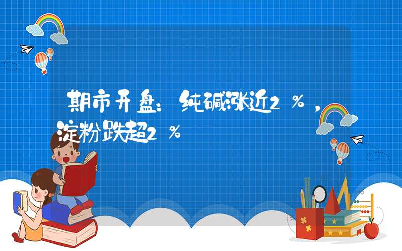 期市开盘：纯碱涨近2%，淀粉跌超2%