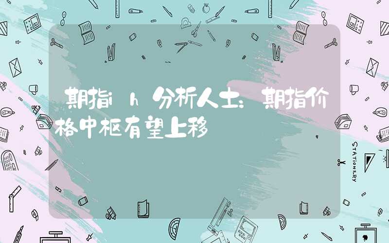 期指ih分析人士：期指价格中枢有望上移