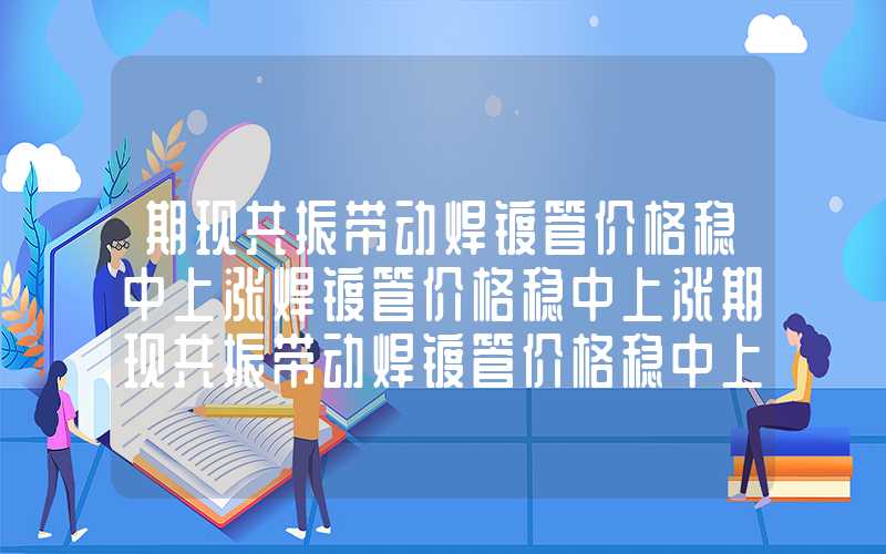 期现共振带动焊镀管价格稳中上涨焊镀管价格稳中上涨期现共振带动焊镀管价格稳中上涨