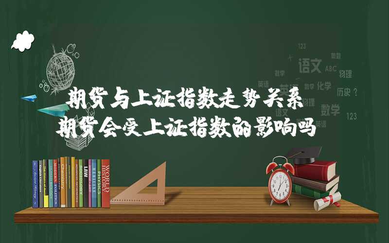 期货与上证指数走势关系（期货会受上证指数的影响吗）