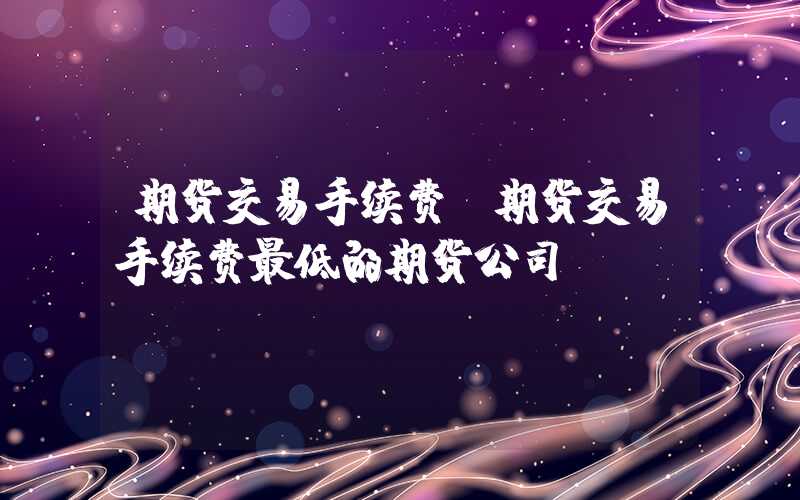 期货交易手续费（期货交易手续费最低的期货公司）