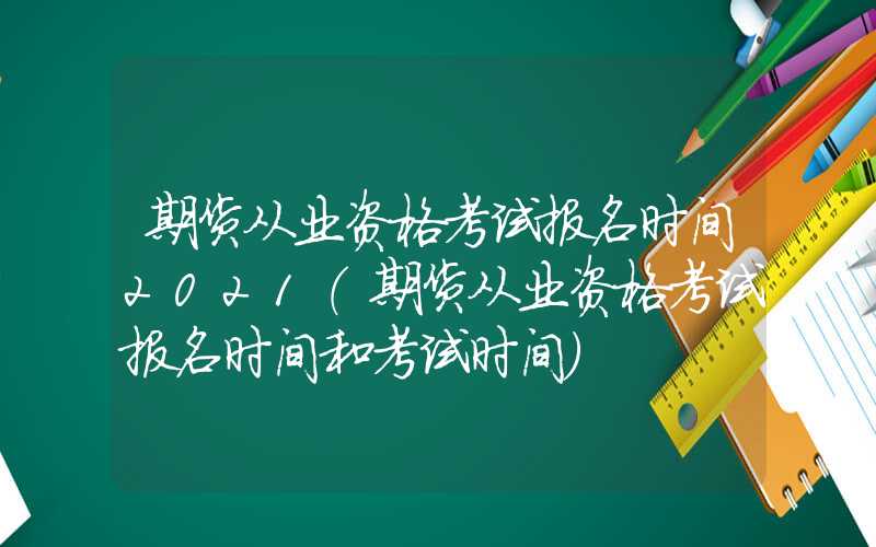 期货从业资格考试报名时间2021（期货从业资格考试报名时间和考试时间）