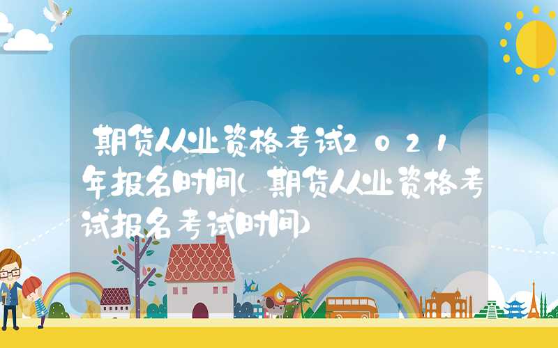 期货从业资格考试2021年报名时间（期货从业资格考试报名考试时间）