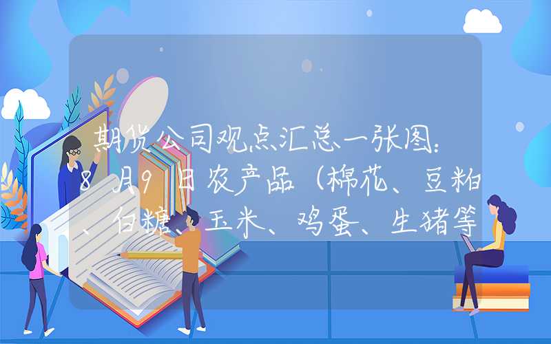 期货公司观点汇总一张图：8月9日农产品（棉花、豆粕、白糖、玉米、鸡蛋、生猪等）