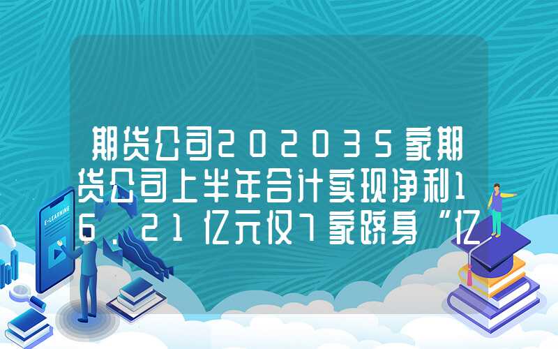 期货公司202035家期货公司上半年合计实现净利16.21亿元仅7家跻身“亿元俱乐部”