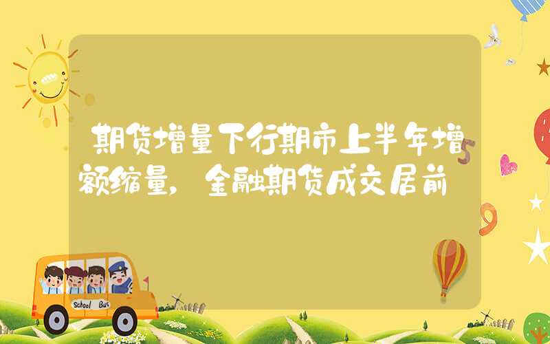 期货增量下行期市上半年增额缩量，金融期货成交居前