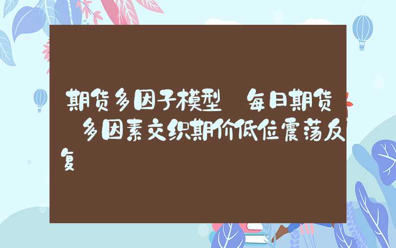 期货多因子模型【每日期货】多因素交织期价低位震荡反复