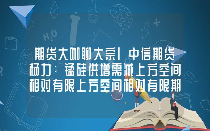 期货大咖聊大宗|中信期货杨力：锰硅供增需减上方空间相对有限上方空间相对有限期货大咖聊大宗|中信期货杨力：锰硅供增需减上方空间相对有限