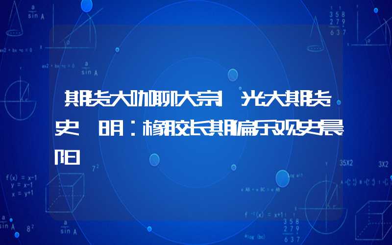 期货大咖聊大宗|光大期货史玥明：橡胶长期偏乐观史晨阳"}],"slid":"26315808984122","x25517ef20724c3a"}期货大咖聊大宗|光大期货史玥明：橡胶长期