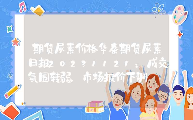 期货尿素价格华泰期货尿素日报20231121：成交氛围转弱，市场报价下调