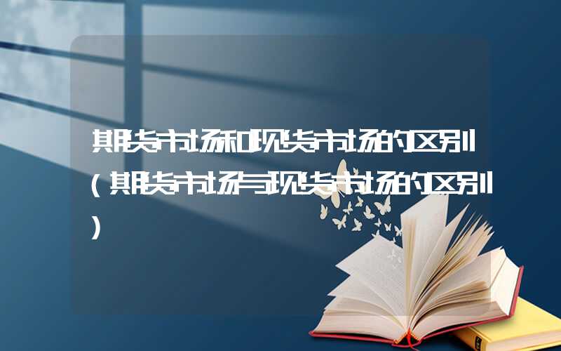 期货市场和现货市场的区别（期货市场与现货市场的区别）