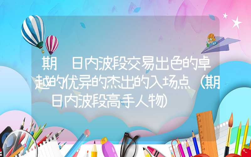 期货日内波段交易出色的卓越的优异的杰出的入场点（期货日内波段高手人物）