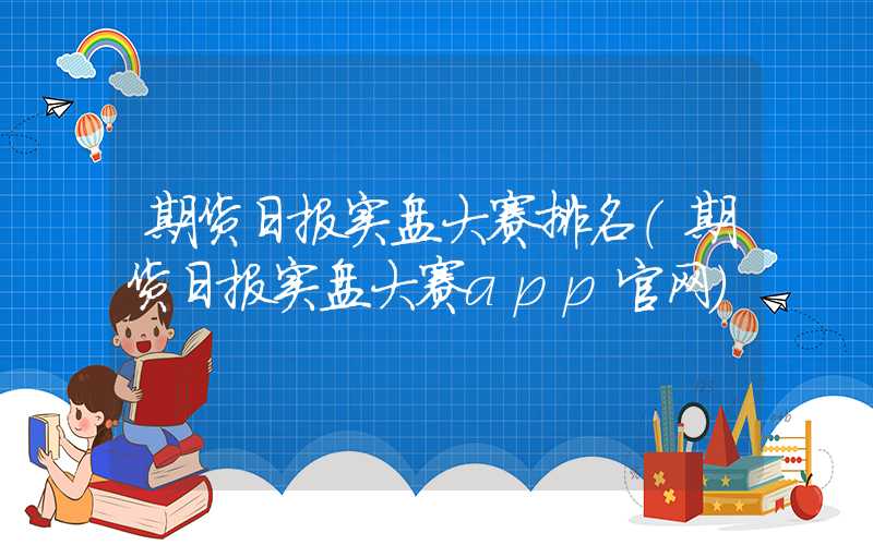 期货日报实盘大赛排名（期货日报实盘大赛app官网）