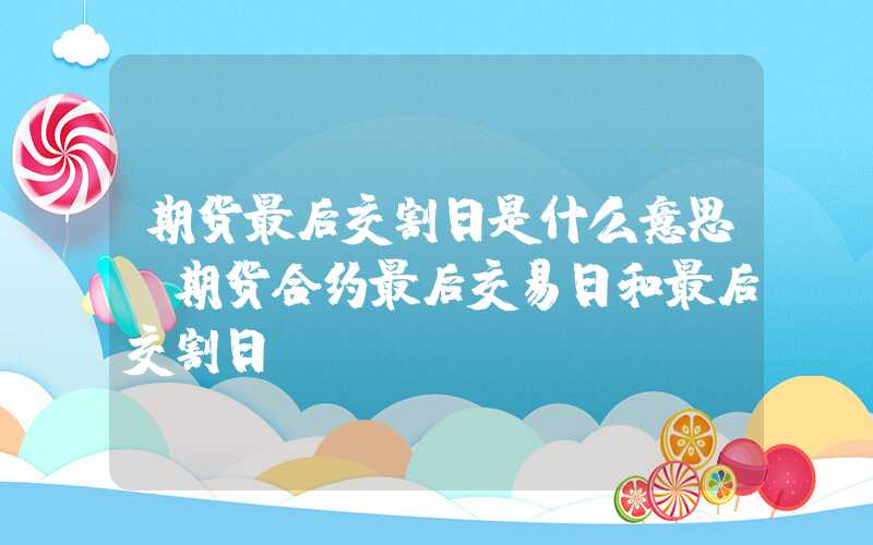 期货最后交割日是什么意思（期货合约最后交易日和最后交割日）