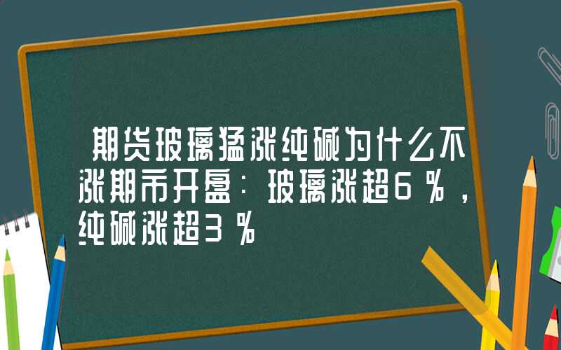 期货玻璃猛涨纯碱为什么不涨期市开盘：玻璃涨超6%，纯碱涨超3%