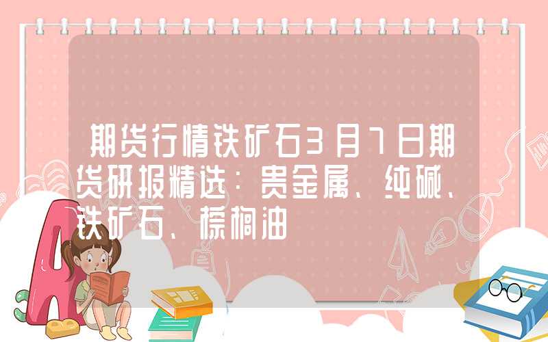 期货行情铁矿石3月7日期货研报精选：贵金属、纯碱、铁矿石、棕榈油