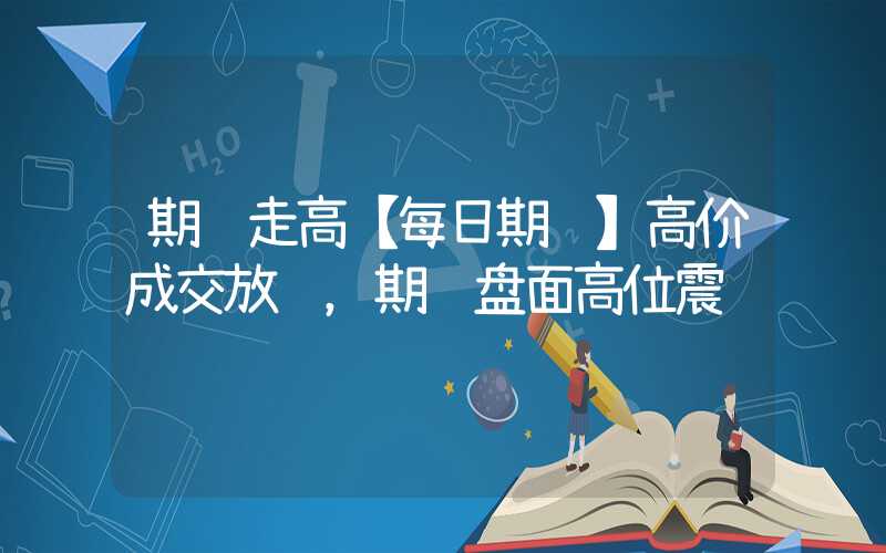 期货走高【每日期货】高价成交放缓，期货盘面高位震荡