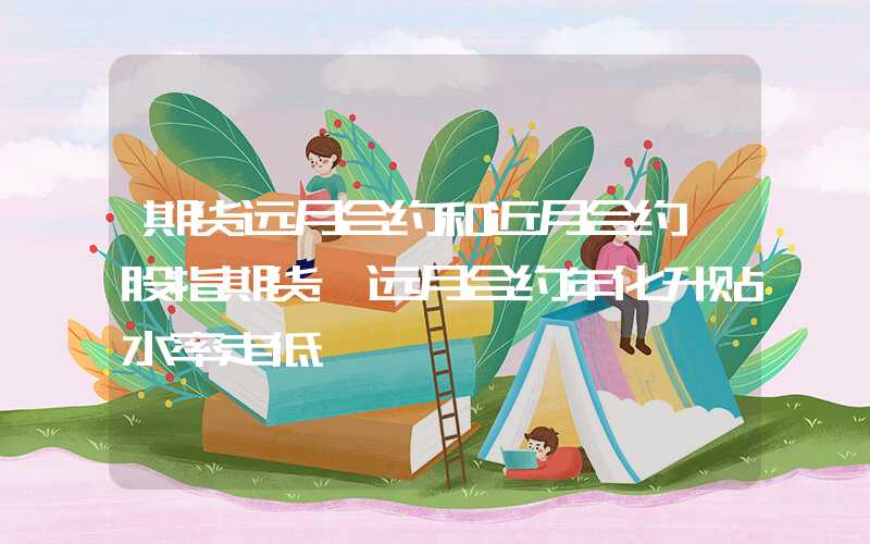 期货远月合约和近月合约【股指期货】远月合约年化升贴水率走低