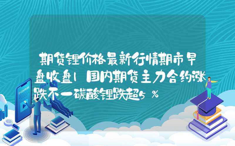 期货锂价格最新行情期市早盘收盘|国内期货主力合约涨跌不一碳酸锂跌超5%