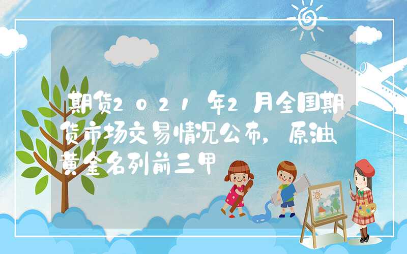 期货2021年2月全国期货市场交易情况公布，原油、黄金名列前三甲