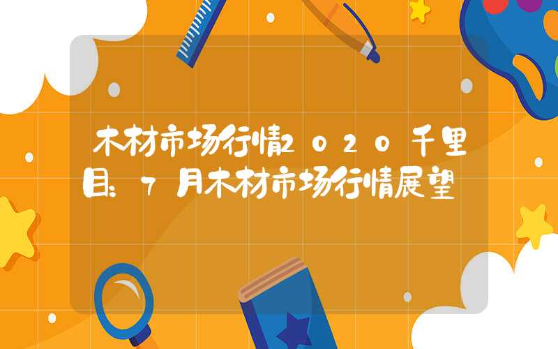 木材市场行情2020千里目：7月木材市场行情展望