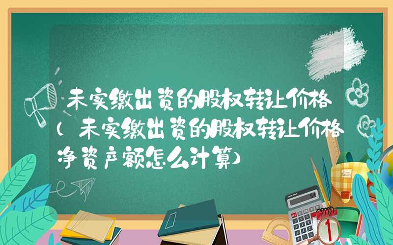 未实缴出资的股权转让价格（未实缴出资的股权转让价格净资产额怎么计算）