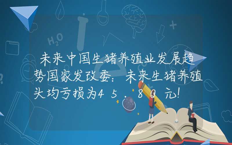 未来中国生猪养殖业发展趋势国家发改委：未来生猪养殖头均亏损为45.80元！