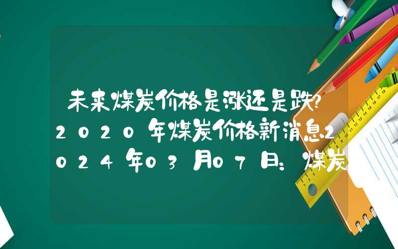 未来煤炭价格是涨还是跌?2020年煤炭价格新消息2024年03月07日：煤炭市场需求低迷报价接连下滑