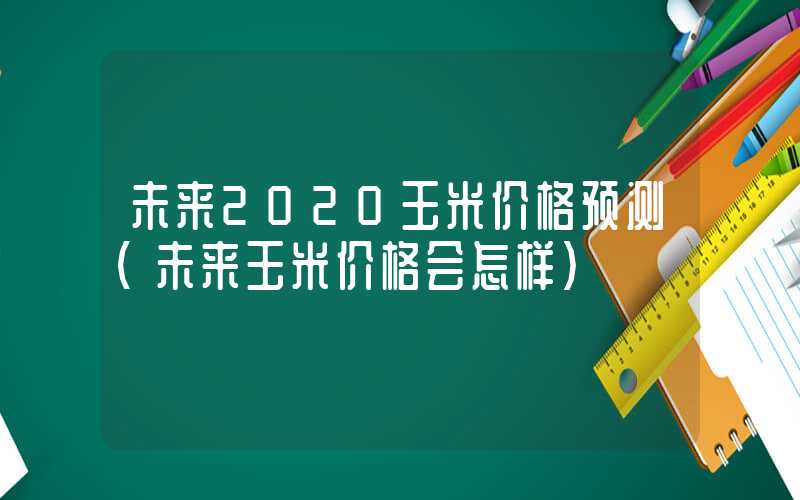 未来2020玉米价格预测（未来玉米价格会怎样）