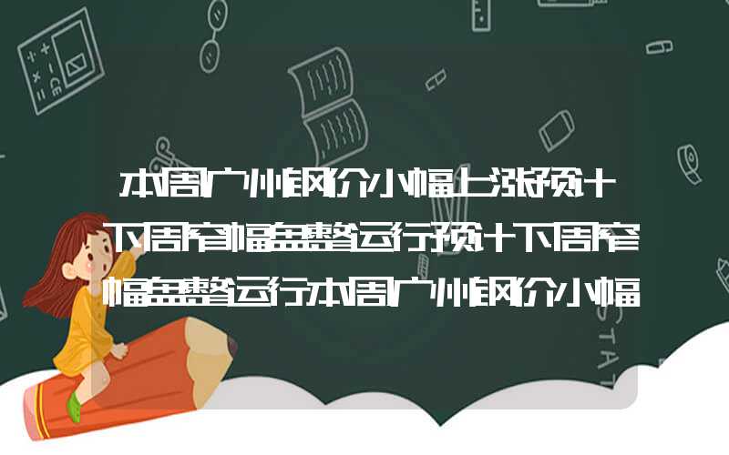 本周广州钢价小幅上涨预计下周窄幅盘整运行预计下周窄幅盘整运行本周广州钢价小幅上涨预计下周窄幅盘整运行