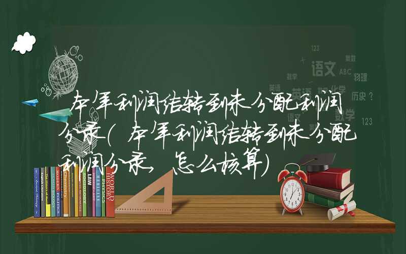 本年利润结转到未分配利润分录（本年利润结转到未分配利润分录,怎么核算）