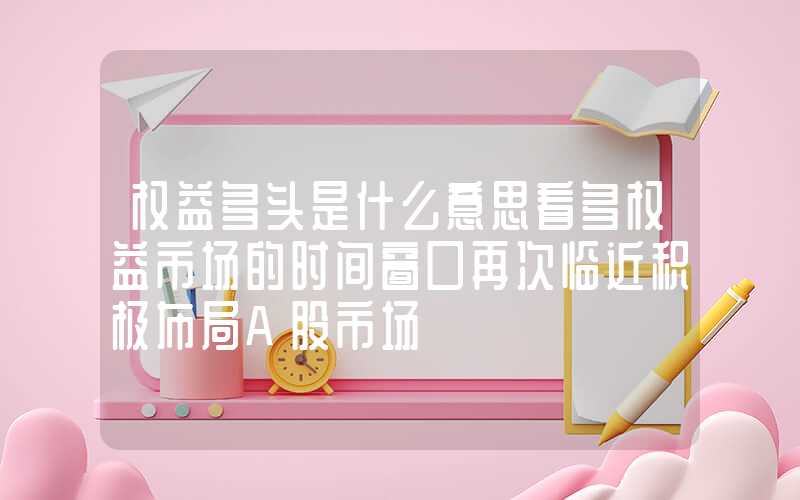 权益多头是什么意思看多权益市场的时间窗口再次临近积极布局A股市场