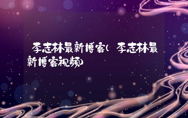 李志林最新博客（李志林最新博客视频）