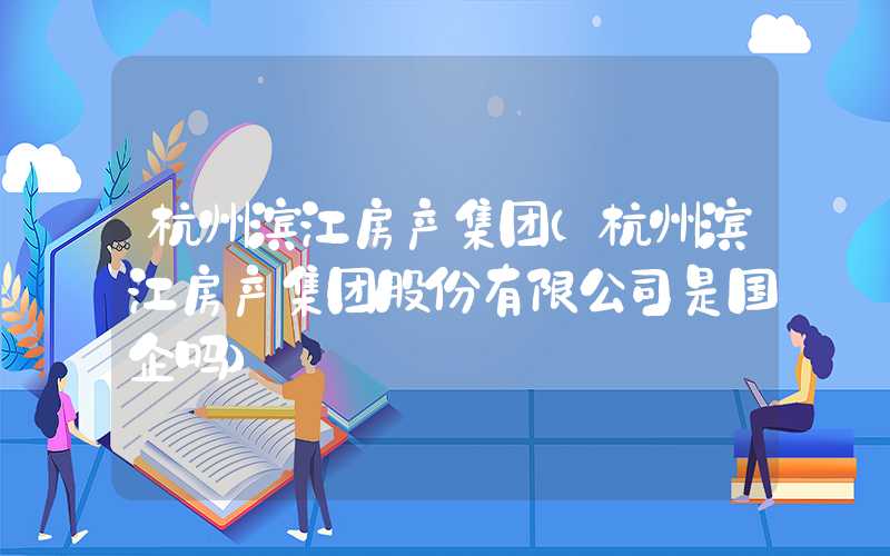 杭州滨江房产集团（杭州滨江房产集团股份有限公司是国企吗）