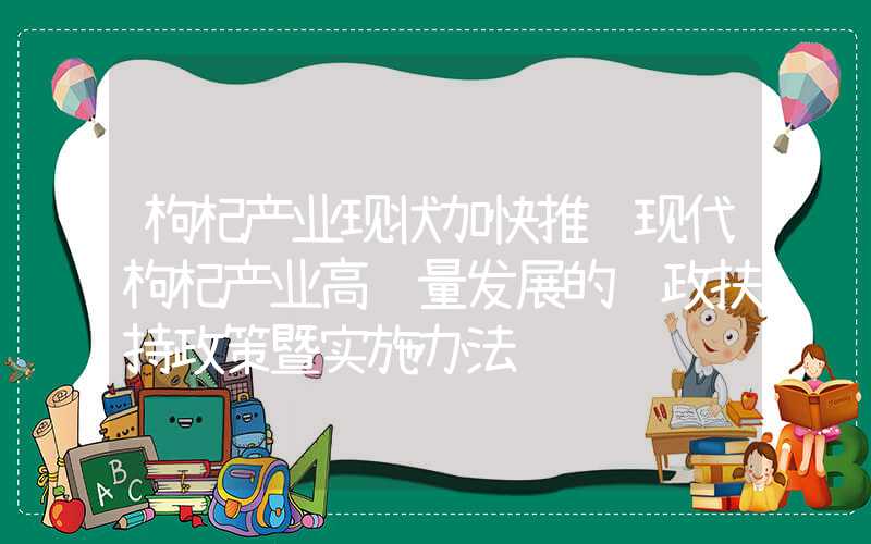 枸杞产业现状加快推进现代枸杞产业高质量发展的财政扶持政策暨实施办法