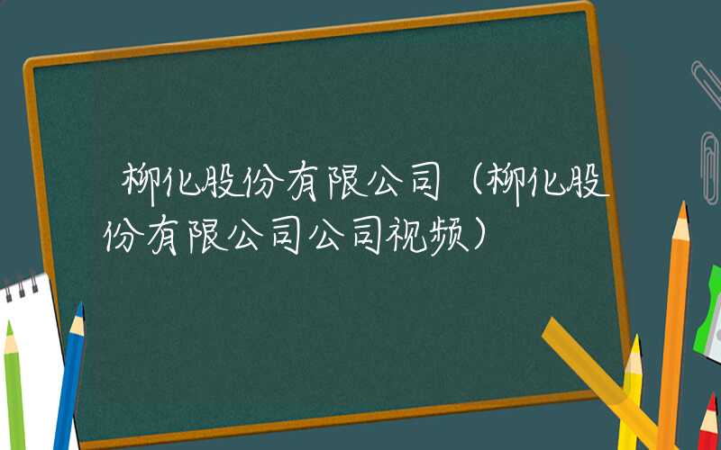 柳化股份有限公司（柳化股份有限公司公司视频）