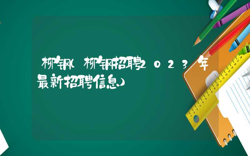 柳钢（柳钢招聘2023年最新招聘信息）