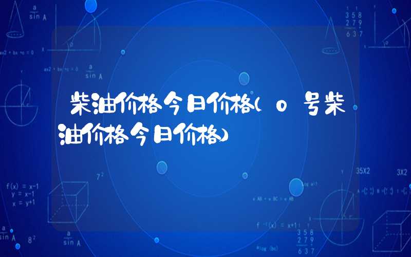 柴油价格今日价格（0号柴油价格今日价格）