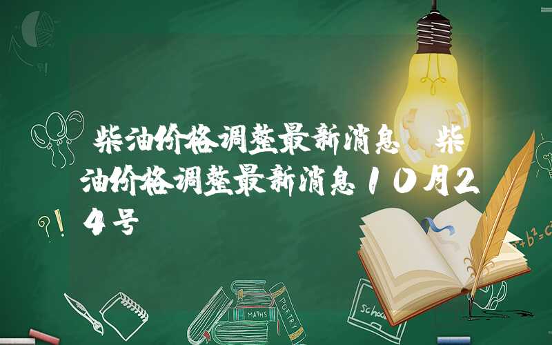 柴油价格调整最新消息（柴油价格调整最新消息10月24号）