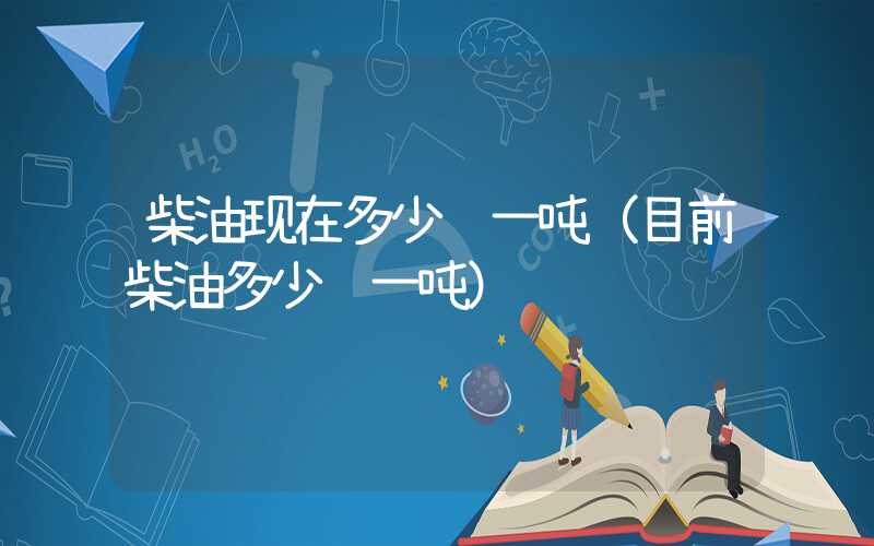 柴油现在多少钱一吨（目前柴油多少钱一吨）