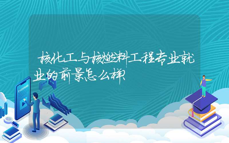 核化工与核燃料工程专业就业的前景怎么样？