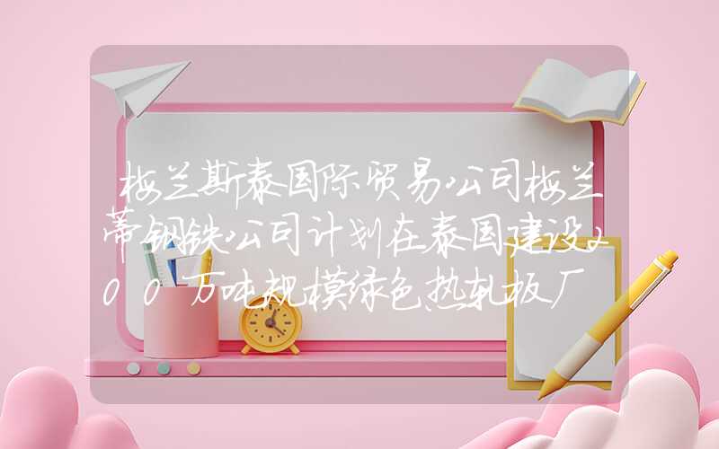 梅兰斯泰国际贸易公司梅兰蒂钢铁公司计划在泰国建设200万吨规模绿色热轧板厂